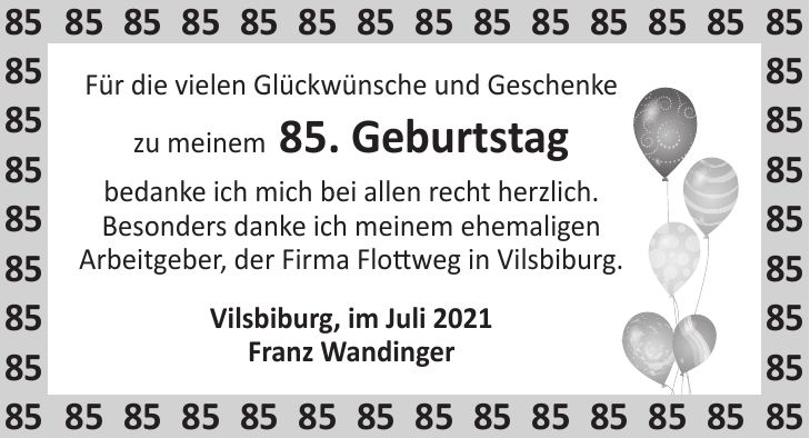 Für die vielen Glückwünsche und Geschenke zu meinem 85. Geburtstag bedanke ich mich bei allen recht herzlich. Besonders danke ich meinem ehemaligen Arbeitgeber, der Firma Flottweg in Vilsbiburg. Vilsbiburg, im Juli 2021 Franz Wandinger***
