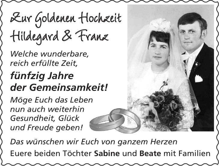 Zur Goldenen Hochzeit Hildegard & Franz Welche wunderbare, reich erfüllte Zeit, fünfzig Jahre der Gemeinsamkeit! Möge Euch das Leben nun auch weiterhin Gesundheit, Glück und Freude geben! Das wünschen wir Euch von ganzem Herzen Euere beiden Töchter Sabine und Beate mit Familien