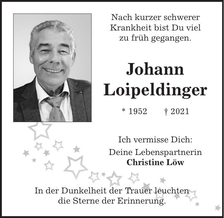 Nach kurzer schwerer Krankheit bist Du viel zu früh gegangen. Johann Loipeldinger * 1952 + 2021 Ich vermisse Dich: Deine Lebenspartnerin Christine Löw In der Dunkelheit der Trauer leuchten die Sterne der Erinnerung.