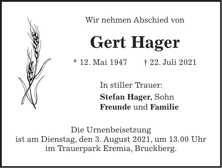 Wir nehmen Abschied von Gert Hager * 12. Mai 1947 + 22. Juli 2021 In stiller Trauer: Stefan Hager, Sohn Freunde und Familie Die Urnenbeisetzung ist am Dienstag, den 3. August 2021, um 13.00 Uhr im Trauerpark Eremia, Bruckberg.