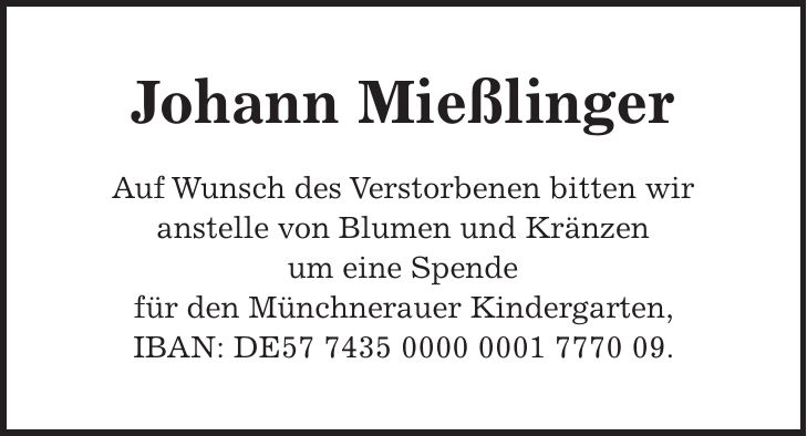 Johann Mießlinger Auf Wunsch des Verstorbenen bitten wir anstelle von Blumen und Kränzen um eine Spende für den Münchnerauer Kindergarten, IBAN: DE***.