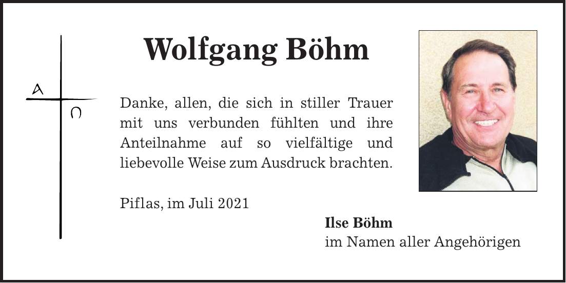 Wolfgang Böhm Danke, allen, die sich in stiller Trauer mit uns verbunden fühlten und ihre Anteilnahme auf so vielfältige und liebe­volle Weise zum Ausdruck brachten. Piflas, im Juli 2021 Ilse Böhm im Namen aller Angehörigen