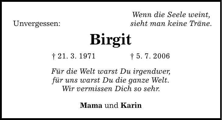 Unvergessen: Wenn die Seele weint, sieht man keine Träne. Birgit  21. 3. 1971  5. 7. 2006 Für die Welt warst Du irgendwer, für uns warst Du die ganze Welt. Wir vermissen Dich so sehr. Mama und Karin