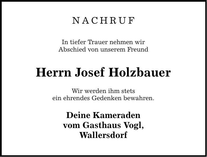NACHRUF In tiefer Trauer nehmen wir Abschied von unserem Freund Herrn Josef Holzbauer Wir werden ihm stets ein ehrendes Gedenken bewahren. Deine Kameraden vom Gasthaus Vogl, Wallersdorf