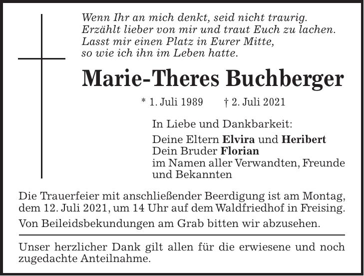 Wenn Ihr an mich denkt, seid nicht traurig. Erzählt lieber von mir und traut Euch zu lachen. Lasst mir einen Platz in Eurer Mitte, so wie ich ihn im Leben hatte. Marie-Theres Buchberger * 1. Juli 1989 + 2. Juli 2021 In Liebe und Dankbarkeit: Deine Eltern Elvira und Heribert Dein Bruder Florian im Namen aller Verwandten, Freunde und Bekannten Die Trauerfeier mit anschließender Beerdigung ist am Montag, dem 12. Juli 2021, um 14 Uhr auf dem Waldfriedhof in Freising. Von Beileidsbekundungen am Grab bitten wir abzusehen. Unser herzlicher Dank gilt allen für die erwiesene und noch zugedachte Anteilnahme.