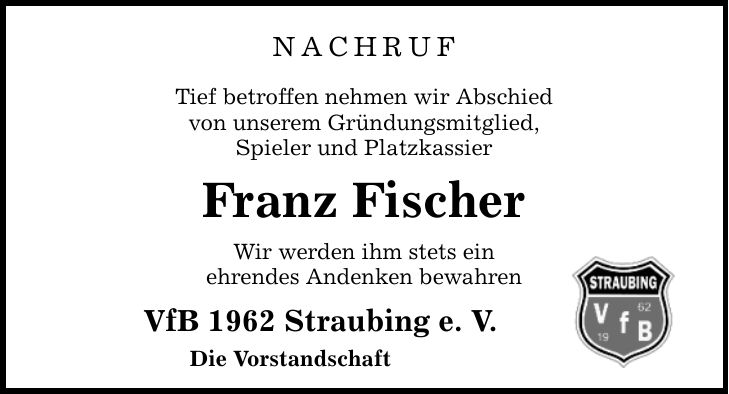 nachruf Tief betroffen nehmen wir Abschied von unserem Gründungsmitglied, Spieler und Platzkassier Franz Fischer Wir werden ihm stets ein ehrendes Andenken bewahren VfB 1962 Straubing e. V. Die Vorstandschaft