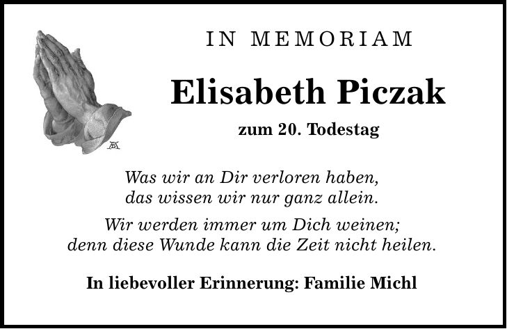 In Memoriam Elisabeth Piczak zum 20. Todestag Was wir an Dir verloren haben, das wissen wir nur ganz allein. Wir werden immer um Dich weinen; denn diese Wunde kann die Zeit nicht heilen. In liebevoller Erinnerung: Familie Michl