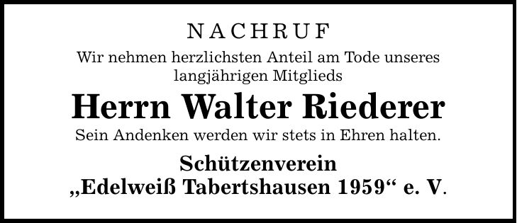 Nachruf Wir nehmen herzlichsten Anteil am Tode unseres langjährigen Mitglieds Herrn Walter Riederer Sein Andenken werden wir stets in Ehren halten. Schützenverein Edelweiß Tabertshausen 1959 e. V.