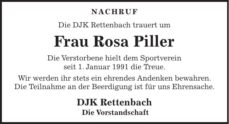 NACHRUF Die DJK Rettenbach trauert um Frau Rosa Piller Die Verstorbene hielt dem Sportverein seit 1. Januar 1991 die Treue. Wir werden ihr stets ein ehrendes Andenken bewahren. Die Teilnahme an der Beerdigung ist für uns Ehrensache. DJK Rettenbach Die Vorstandschaft