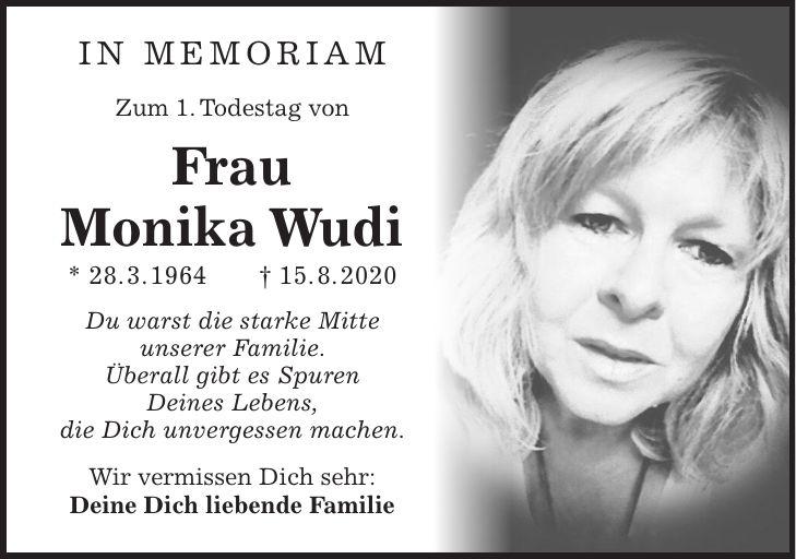 In Memoriam Zum 1. Todestag von Frau Monika Wudi * 28. 3. 1964 + 15. 8. 2020 Du warst die starke Mitte unserer Familie. Überall gibt es Spuren Deines Lebens, die Dich unvergessen machen. Wir vermissen Dich sehr: Deine Dich liebende Familie
