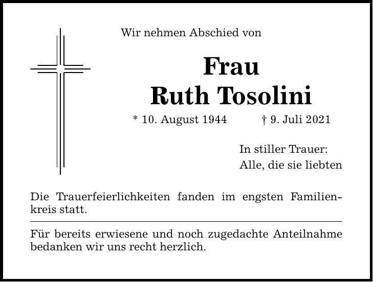 Wir nehmen Abschied von Frau Ruth Tosolini * 10. August 1944 9. Juli 2021 Die Trauerfeierlichkeiten fanden im engsten Familienkreis statt. Für bereits erwiesene und noch zugedachte Anteilnahme bedanken wir uns recht herzlich. In stiller Trauer: Alle, die sie liebten