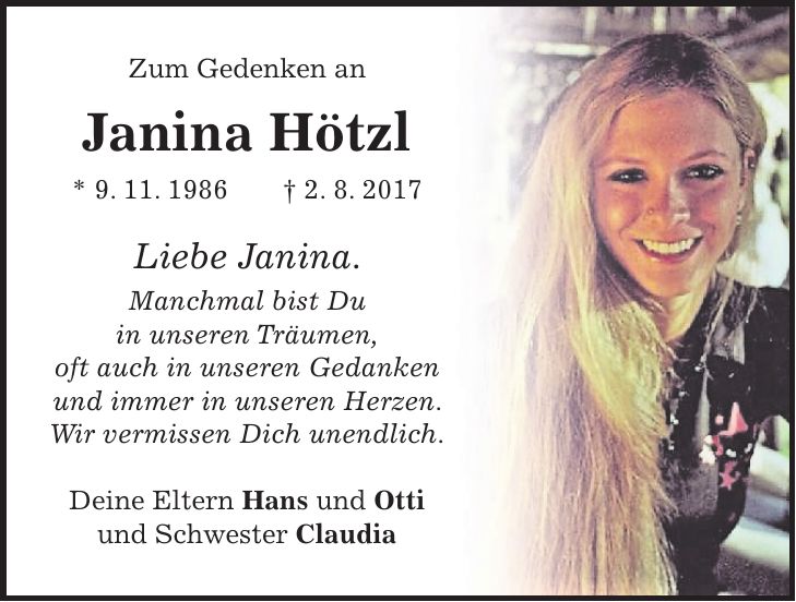 Zum Gedenken an Janina Hötzl * 9. 11. 1986 + 2. 8. 2017 Liebe Janina. Manchmal bist Du in unseren Träumen, oft auch in unseren Gedanken und immer in unseren Herzen. Wir vermissen Dich unendlich. Deine Eltern Hans und Otti und Schwester Claudia