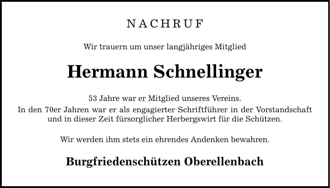 NACHRUF Wir trauern um unser langjähriges Mitglied Hermann Schnellinger 53 Jahre war er Mitglied unseres Vereins. In den 70er Jahren war er als engagierter Schriftführer in der Vorstandschaft und in dieser Zeit fürsorglicher Herbergswirt für die Schützen. Wir werden ihm stets ein ehrendes Andenken bewahren. Burgfriedenschützen Oberellenbach