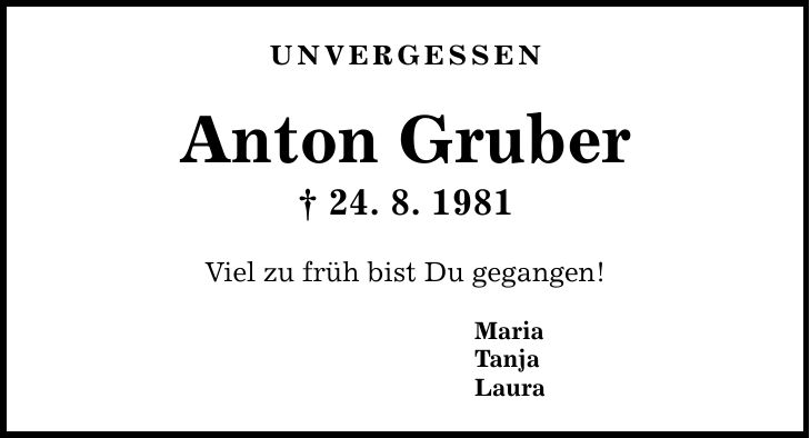 UNVERGESSEN Anton Gruber  24. 8. 1981 Viel zu früh bist Du gegangen! Maria Tanja Laura