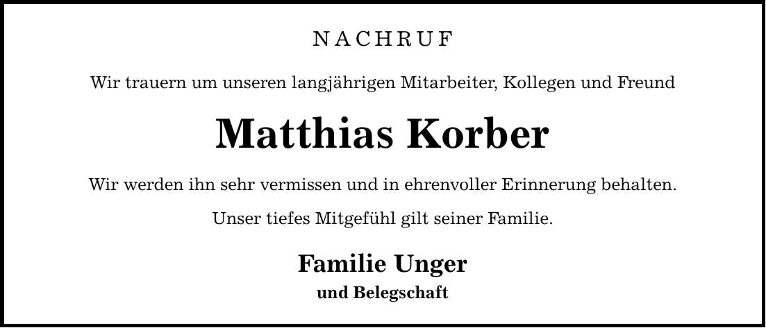 Nachruf Wir trauern um unseren langjährigen Mitarbeiter, Kollegen und Freund Matthias Korber Wir werden ihn sehr vermissen und in ehrenvoller Erinnerung behalten. Unser tiefes Mitgefühl gilt seiner Familie. Familie Unger und Belegschaft