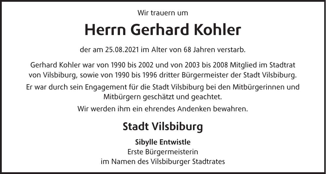 Wir trauern um Herrn Gerhard Kohler der am 25.08.2021 im Alter von 68 Jahren verstarb. Gerhard Kohler war von 1990 bis 2002 und von 2003 bis 2008 Mitglied im Stadtrat von Vilsbiburg, sowie von 1990 bis 1996 dritter Bürgermeister der Stadt Vilsbiburg. Er war durch sein Engagement für die Stadt Vilsbiburg bei den Mitbürgerinnen und Mitbürgern geschätzt und geachtet. Wir werden ihm ein ehrendes Andenken bewahren. Stadt Vilsbiburg Sibylle Entwistle Erste Bürgermeisterin im Namen des Vilsbiburger Stadtrates