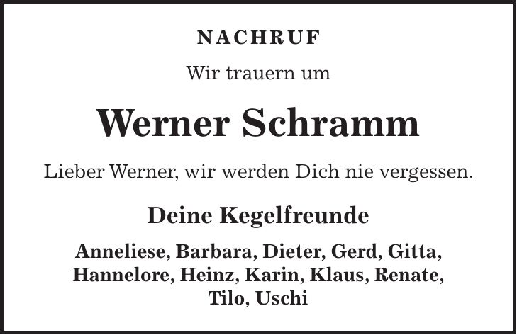 nachruf Wir trauern um Werner Schramm Lieber Werner, wir werden Dich nie vergessen. Deine Kegelfreunde Anneliese, Barbara, Dieter, Gerd, Gitta, Hannelore, Heinz, Karin, Klaus, Renate, Tilo, Uschi