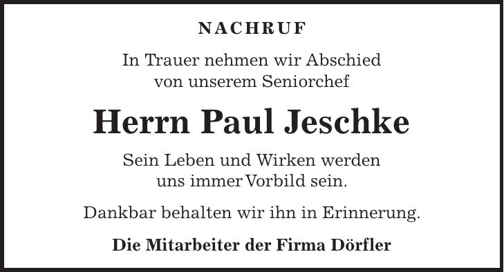 NACHRUF In Trauer nehmen wir Abschied von unserem Seniorchef Herrn Paul Jeschke Sein Leben und Wirken werden uns immer Vorbild sein. Dankbar behalten wir ihn in Erinnerung. Die Mitarbeiter der Firma Dörfler