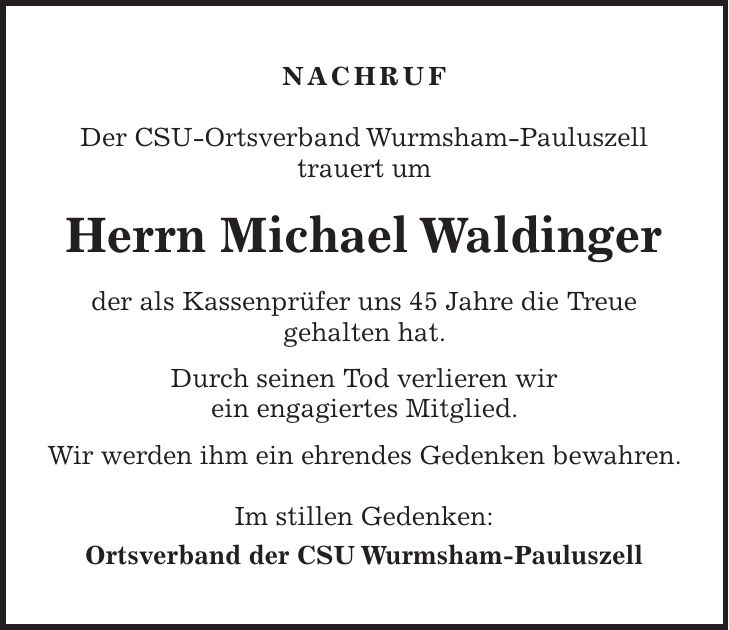 NACHRUF Der CSU-Ortsverband Wurmsham-Pauluszell trauert um Herrn Michael Waldinger der als Kassenprüfer uns 45 Jahre die Treue gehalten hat. Durch seinen Tod verlieren wir ein engagiertes Mitglied. Wir werden ihm ein ehrendes Gedenken bewahren. Im stillen Gedenken: Ortsverband der CSU Wurmsham-Pauluszell