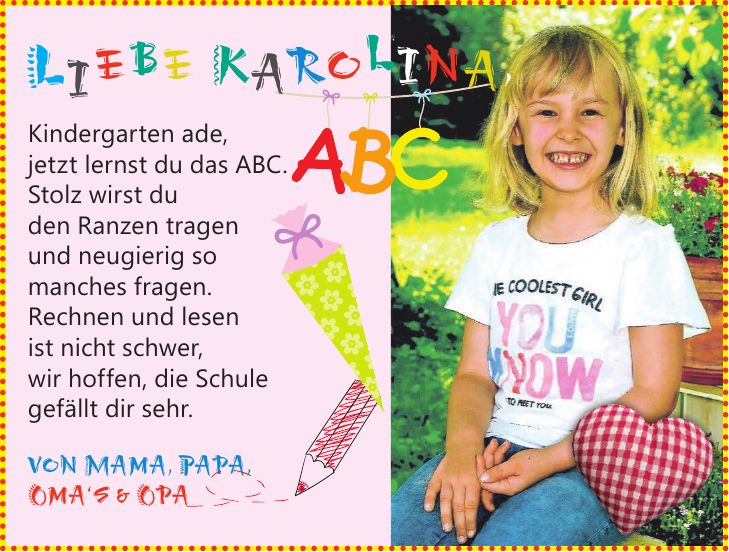 Liebe Karolina,Kindergarten ade, jetzt lernst du das ABC. Stolz wirst du den Ranzen tragen und neugierig so manches fragen. Rechnen und lesen ist nicht schwer, wir hoffen, die Schule gefällt dir sehr. von Mama, Papa, Oma`s & Opa