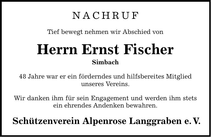 NACHRUF Tief bewegt nehmen wir Abschied von Herrn Ernst Fischer Simbach 48 Jahre war er ein förderndes und hilfsbereites Mitglied unseres Vereins. Wir danken ihm für sein Engagement und werden ihm stets ein ehrendes Andenken bewahren. Schützenverein Alpenrose Langgraben e.V.