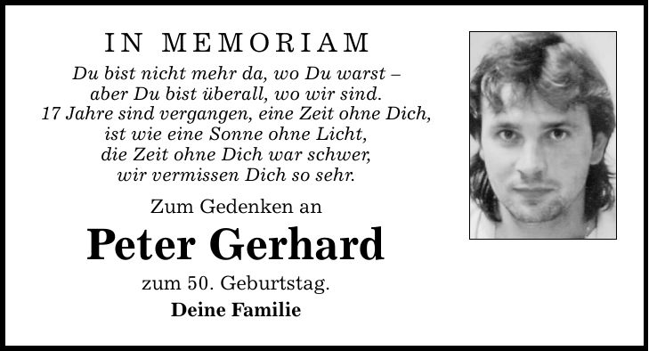 in memoriam Du bist nicht mehr da, wo Du warst  aber Du bist überall, wo wir sind. 17 Jahre sind vergangen, eine Zeit ohne Dich, ist wie eine Sonne ohne Licht, die Zeit ohne Dich war schwer, wir vermissen Dich so sehr. Zum Gedenken an Peter Gerhard zum 50. Geburtstag. Deine Familie