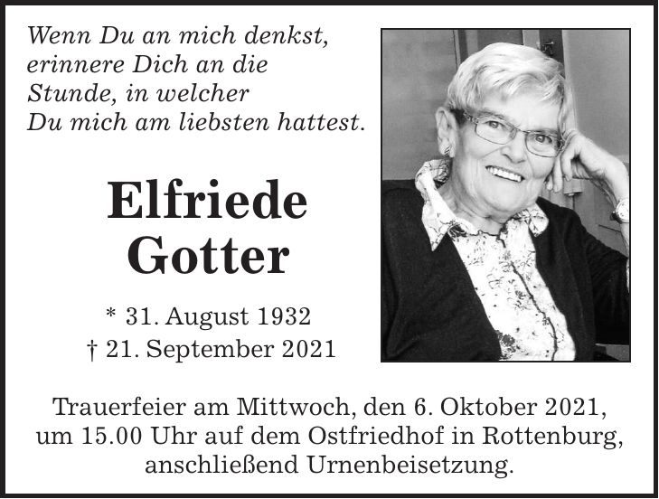 Wenn Du an mich denkst, erinnere Dich an die Stunde, in welcher Du mich am liebsten hattest. Elfriede Gotter * 31. August 1932 + 21. September 2021 Trauerfeier am Mittwoch, den 6. Oktober 2021, um 15.00 Uhr auf dem Ostfriedhof in Rottenburg, anschließend Urnenbeisetzung.