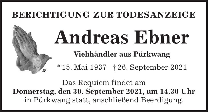 Berichtigung zur Todesanzeige Andreas Ebner Viehhändler aus Pürkwang * 15. Mai 1937 + 26. September 2021 Das Requiem f indet am Donnerstag, den 30. September 2021, um 14.30 Uhr in Pürkwang statt, anschließend Beerdigung.