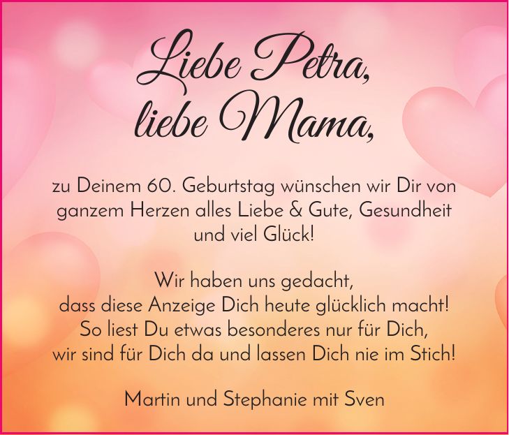 Liebe Petra, liebe Mama, zu Deinem 60. Geburtstag wünschen wir Dir von ganzem Herzen alles Liebe & Gute, Gesundheit und viel Glück! Wir haben uns gedacht, dass diese Anzeige Dich heute glücklich macht! So liest Du etwas besonderes nur für Dich, wir sind für Dich da und lassen Dich nie im Stich! Martin und Stephanie mit Sven