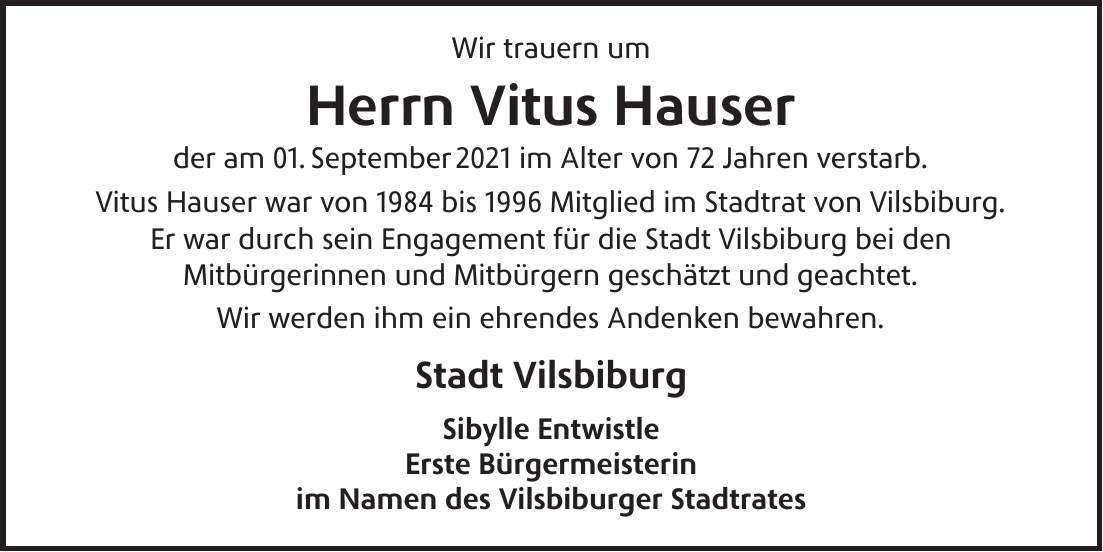 Wir trauern um Herrn Vitus Hauser der am 01. September 2021 im Alter von 72 Jahren verstarb. Vitus Hauser war von 1984 bis 1996 Mitglied im Stadtrat von Vilsbiburg. Er war durch sein Engagement für die Stadt Vilsbiburg bei den Mitbürgerinnen und Mitbürgern geschätzt und geachtet. Wir werden ihm ein ehrendes Andenken bewahren. Stadt Vilsbiburg Sibylle Entwistle Erste Bürgermeisterin im Namen des Vilsbiburger Stadtrates