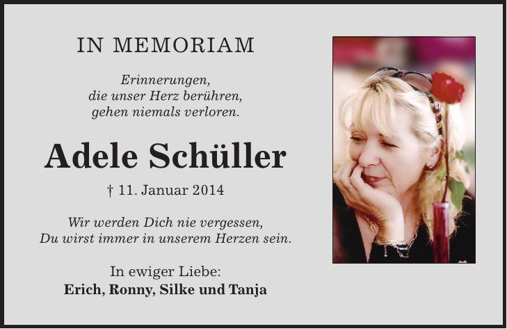 in Memoriam Erinnerungen, die unser Herz berühren, gehen niemals verloren. Adele Schüller + 11. Januar 2014 Wir werden Dich nie vergessen, Du wirst immer in unserem Herzen sein. In ewiger Liebe: Erich, Ronny, Silke und Tanja