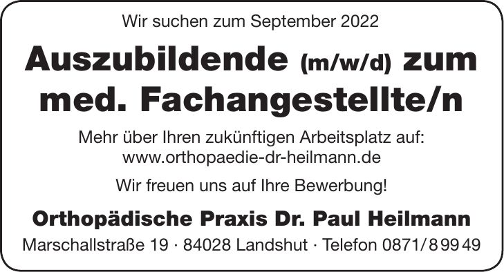Wir suchen zum September 2022 Auszubildende (m/w/d) zum med. Fachangestellte/n Mehr über Ihren zukünftigen Arbeitsplatz auf: www.orthopaedie-dr-heilmann.de Wir freuen uns auf Ihre Bewerbung! Orthopädische Praxis Dr. Paul Heilmann Marschallstraße *** Landshut - Telefon ***