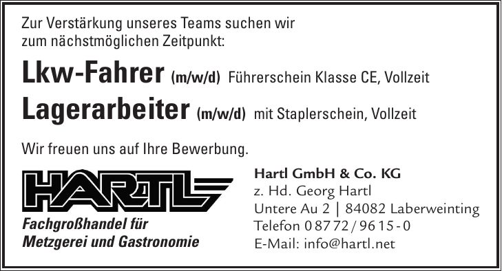 Zur Verstärkung unseres Teams suchen wir zum nächstmöglichen Zeitpunkt: Lkw-Fahrer (m/w/d) Führerschein Klasse CE, Vollzeit Lagerarbeiter (m/w/d) mit Staplerschein, Vollzeit Wir freuen uns auf Ihre Bewerbung. Fachgroßhandel für Metzgerei und GastronomieHartl GmbH & Co. KG z. Hd. Georg Hartl Untere Au 2 | 84082 Laberweinting Telefon *** E-Mail: info@hartl.net