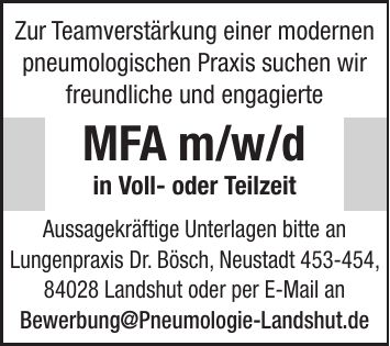 Zur Teamverstärkung einer modernen pneumologischen Praxis suchen wir freundliche und engagierte MFA m/w/d in Voll- oder Teilzeit Aussagekräftige Unterlagen bitte an Lungenpraxis Dr. Bösch, Neustadt ***, 84028 Landshut oder per E-Mail an Bewerbung@Pneumologie-Landshut.de