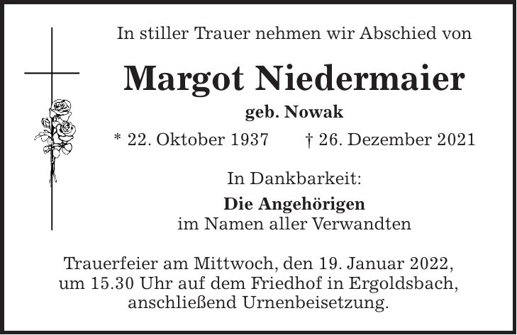In stiller Trauer nehmen wir Abschied von Margot Niedermaier geb. Nowak * 22. Oktober 1937 + 26. Dezember 2021 In Dankbarkeit: Die Angehörigen im Namen aller Verwandten Trauerfeier am Mittwoch, den 19. Januar 2022, um 15.30 Uhr auf dem Friedhof in Ergoldsbach, anschließend Urnenbeisetzung.