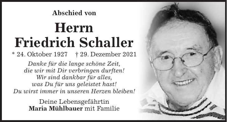 Abschied von Herrn Friedrich Schaller * 24. Oktober 1927 + 29. Dezember 2021 Danke für die lange schöne Zeit, die wir mit Dir verbringen durften! Wir sind dankbar für alles, was Du für uns geleistet hast! Du wirst immer in unseren Herzen bleiben! Deine Lebensgefährtin Maria Mühlbauer mit Familie