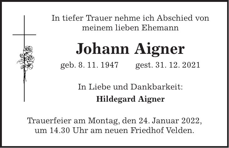 In tiefer Trauer nehme ich Abschied von meinem lieben Ehemann Johann Aigner geb. 8. 11. 1947 gest. 31. 12. 2021 In Liebe und Dankbarkeit: Hildegard Aigner Trauerfeier am Montag, den 24. Januar 2022, um 14.30 Uhr am neuen Friedhof Velden.