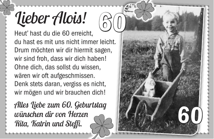 Lieber Alois! Heut hast du die 60 erreicht, du hast es mit uns nicht immer leicht. Drum möchten wir dir hiermit sagen, wir sind froh, dass wir dich haben! Ohne dich, das sollst du wissen, wären wir oft aufgeschmissen. Denk stets daran, vergiss es nicht, wir mögen und wir brauchen dich! Alles Liebe zum 60. Geburtstag wünschen dir von Herzen Rita, Katrin und Steffi.6060