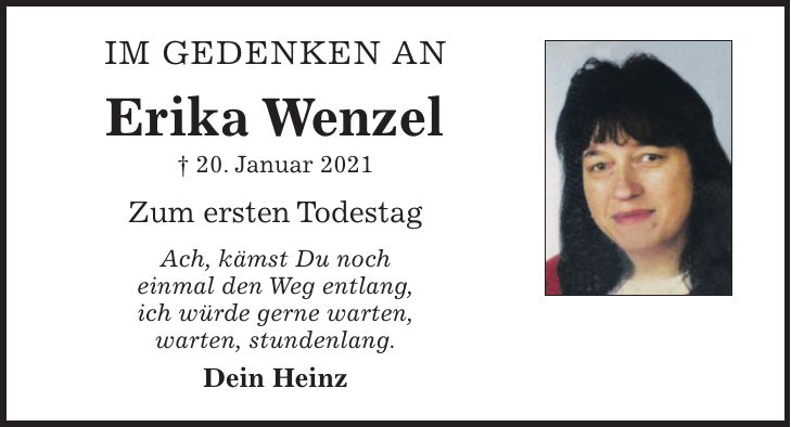 IM GEDENKEN AN Erika Wenzel + 20. Januar 2021 Zum ersten Todestag Ach, kämst Du noch einmal den Weg entlang, ich würde gerne warten, warten, stundenlang. Dein Heinz