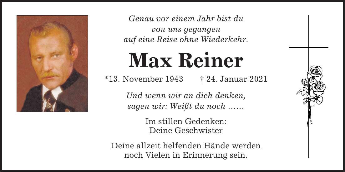 Genau vor einem Jahr bist du von uns gegangen auf eine Reise ohne Wiederkehr. Max Reiner *13. November 1943 + 24. Januar 2021 Und wenn wir an dich denken, sagen wir: Weißt du noch  Im stillen Gedenken: Deine Geschwister Deine allzeit helfenden Hände werden noch Vielen in Erinnerung sein.