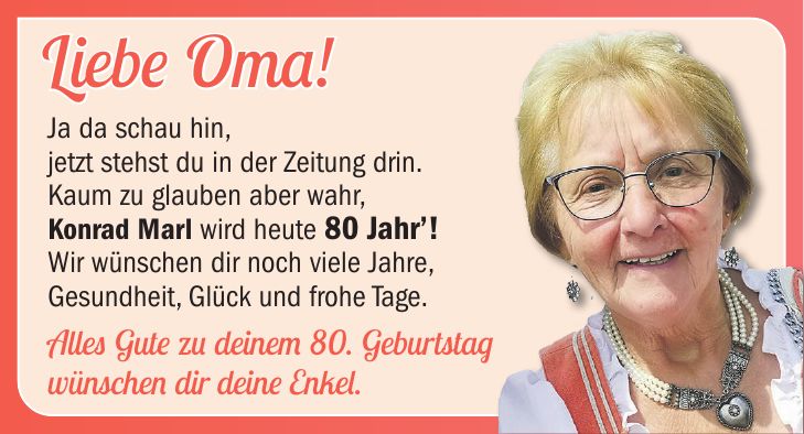 Liebe Oma! Ja da schau hin, jetzt stehst du in der Zeitung drin. Kaum zu glauben aber wahr, Konrad Marl wird heute 80 Jahr! Wir wünschen dir noch viele Jahre, Gesundheit, Glück und frohe Tage. Alles Gute zu deinem 80. Geburtstag wünschen dir deine Enkel.8080