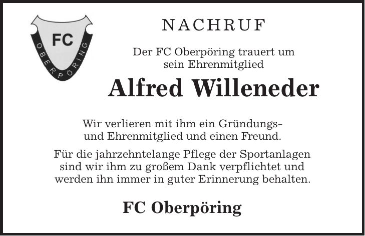 Nachruf Der FC Oberpöring trauert um sein Ehrenmitglied Alfred Willeneder Wir verlieren mit ihm ein Gründungs- und Ehrenmitglied und einen Freund. Für die jahrzehntelange Pflege der Sportanlagen sind wir ihm zu großem Dank verpflichtet und werden ihn immer in guter Erinnerung behalten. FC Oberpöring