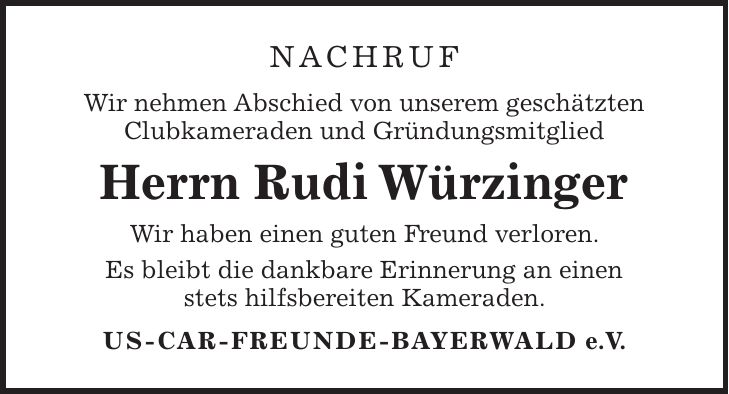 nachruf Wir nehmen Abschied von unserem geschätzten Clubkameraden und Gründungsmitglied Herrn Rudi Würzinger Wir haben einen guten Freund verloren. Es bleibt die dankbare Erinnerung an einen stets hilfsbereiten Kameraden. US-CAR-FREUNDE-BAYERWALD e.V.