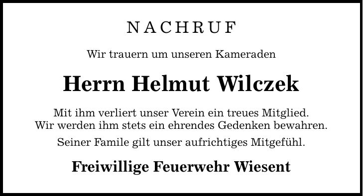 NACHRUF Wir trauern um unseren Kameraden Herrn Helmut Wilczek Mit ihm verliert unser Verein ein treues Mitglied. Wir werden ihm stets ein ehrendes Gedenken bewahren. Seiner Famile gilt unser aufrichtiges Mitgefühl. Freiwillige Feuerwehr Wiesent