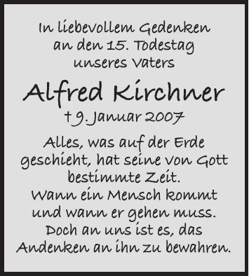 In liebevollem Gedenken an den 15. Todestag unseres Vaters Alfred Kirchner + 9. Januar 2007 Alles, was auf der Erde geschieht, hat seine von Gott bestimmte Zeit. Wann ein Mensch kommt und wann er gehen muss. Doch an uns ist es, das Andenken an ihn zu bewahren.