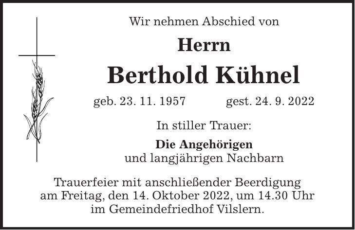Wir nehmen Abschied von Herrn Berthold Kühnel geb. 23. 11. 1957 gest. 24. 9. 2022 In stiller Trauer: Die Angehörigen und langjährigen Nachbarn Trauerfeier mit anschließender Beerdigung am Freitag, den 14. Oktober 2022, um 14.30 Uhr im Gemeindefriedhof Vilslern.