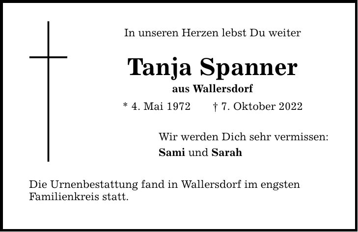 In unseren Herzen lebst Du weiter Tanja Spanner aus Wallersdorf * 4. Mai 1972 7. Oktober 2022 Wir werden Dich sehr vermissen: Sami und Sarah Die Urnenbestattung fand in Wallersdorf im engsten Familienkreis statt.