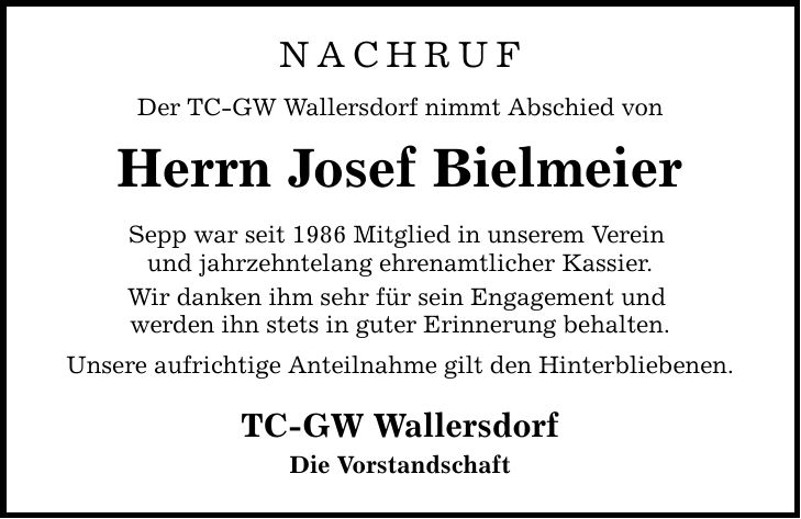 NACHRUF Der TC-GW Wallersdorf nimmt Abschied von Herrn Josef Bielmeier Sepp war seit 1986 Mitglied in unserem Verein und jahrzehntelang ehrenamtlicher Kassier. Wir danken ihm sehr für sein Engagement und werden ihn stets in guter Erinnerung behalten. Unsere aufrichtige Anteilnahme gilt den Hinterbliebenen. TC-GW Wallersdorf Die Vorstandschaft