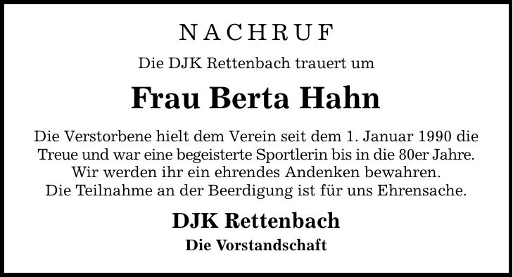 Nachruf Die DJK Rettenbach trauert um Frau Berta Hahn Die Verstorbene hielt dem Verein seit dem 1. Januar 1990 die Treue und war eine begeisterte Sportlerin bis in die 80er Jahre. Wir werden ihr ein ehrendes Andenken bewahren. Die Teilnahme an der Beerdigung ist für uns Ehrensache. DJK Rettenbach Die Vorstandschaft