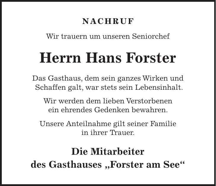 NACHRUF Wir trauern um unseren Seniorchef Herrn Hans Forster Das Gasthaus, dem sein ganzes Wirken und Schaffen galt, war stets sein Lebensinhalt. Wir werden dem lieben Verstorbenen ein ehrendes Gedenken bewahren. Unsere Anteilnahme gilt seiner Familie in ihrer Trauer. Die Mitarbeiter des Gasthauses 'Forster am See'